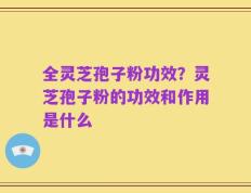 全灵芝孢子粉功效？灵芝孢子粉的功效和作用是什么