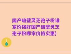 国产破壁灵芝孢子粉谁家价格好国产破壁灵芝孢子粉哪家价格实惠)