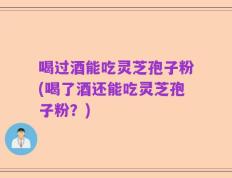喝过酒能吃灵芝孢子粉(喝了酒还能吃灵芝孢子粉？)