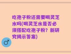 吃孢子粉还需要喝灵芝水吗(喝灵芝水是否必须搭配吃孢子粉？新研究揭示答案)
