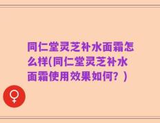 同仁堂灵芝补水面霜怎么样(同仁堂灵芝补水面霜使用效果如何？)