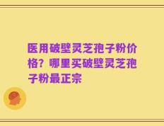 医用破壁灵芝孢子粉价格？哪里买破壁灵芝孢子粉最正宗