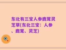 东北有三宝人参鹿茸灵芝草(东北三宝：人参、鹿茸、灵芝)