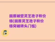 固原破壁灵芝孢子粉价格(固原灵芝孢子粉价格突破砖头门槛)