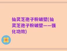 仙灵芝孢子粉破壁(仙灵芝孢子粉破壁——强化功效)