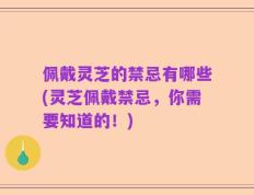 佩戴灵芝的禁忌有哪些(灵芝佩戴禁忌，你需要知道的！)