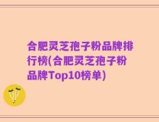 合肥灵芝孢子粉品牌排行榜(合肥灵芝孢子粉品牌Top10榜单)