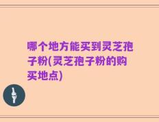 哪个地方能买到灵芝孢子粉(灵芝孢子粉的购买地点)