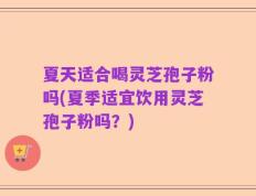 夏天适合喝灵芝孢子粉吗(夏季适宜饮用灵芝孢子粉吗？)