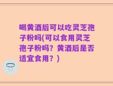 喝黄酒后可以吃灵芝孢子粉吗(可以食用灵芝孢子粉吗？黄酒后是否适宜食用？)