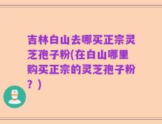 吉林白山去哪买正宗灵芝孢子粉(在白山哪里购买正宗的灵芝孢子粉？)