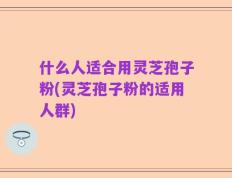 什么人适合用灵芝孢子粉(灵芝孢子粉的适用人群)