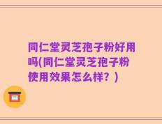 同仁堂灵芝孢子粉好用吗(同仁堂灵芝孢子粉使用效果怎么样？)