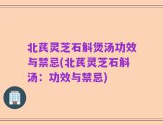 北芪灵芝石斛煲汤功效与禁忌(北芪灵芝石斛汤：功效与禁忌)