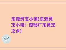 东源灵芝小镇(东源灵芝小镇：探秘广东灵芝之乡)