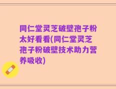 同仁堂灵芝破壁孢子粉太好看看(同仁堂灵芝孢子粉破壁技术助力营养吸收)