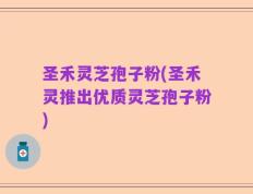 圣禾灵芝孢子粉(圣禾灵推出优质灵芝孢子粉)