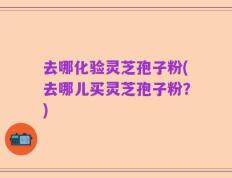 去哪化验灵芝孢子粉(去哪儿买灵芝孢子粉？)