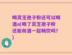 喝灵芝孢子粉还可以喝酒a(喝了灵芝孢子粉还能和酒一起畅饮吗？)