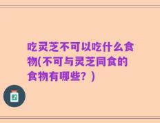吃灵芝不可以吃什么食物(不可与灵芝同食的食物有哪些？)