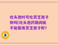 吃头孢时可吃灵芝孢子粉吗(吃头孢药期间能不能服用灵芝孢子粉？