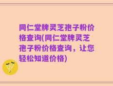 同仁堂牌灵芝孢子粉价格查询(同仁堂牌灵芝孢子粉价格查询，让您轻松知道价格)
