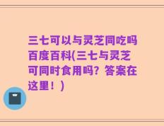 三七可以与灵芝同吃吗百度百科(三七与灵芝可同时食用吗？答案在这里！)