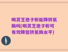 喝灵芝孢子粉能降转氨酶吗(喝灵芝孢子粉可有效降低转氨酶水平)