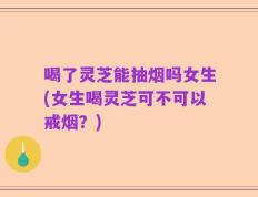 喝了灵芝能抽烟吗女生(女生喝灵芝可不可以戒烟？)