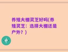 养殖大棚灵芝好吗(养殖灵芝：选择大棚还是户外？)