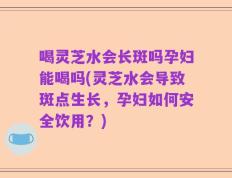 喝灵芝水会长斑吗孕妇能喝吗(灵芝水会导致斑点生长，孕妇如何安全饮用？)