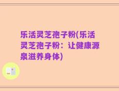乐活灵芝孢子粉(乐活灵芝孢子粉：让健康源泉滋养身体)
