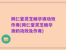 同仁堂灵芝精华液功效作用(同仁堂灵芝精华液的功效及作用)