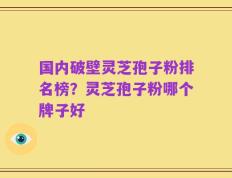 国内破壁灵芝孢子粉排名榜？灵芝孢子粉哪个牌子好