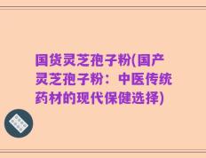 国货灵芝孢子粉(国产灵芝孢子粉：中医传统药材的现代保健选择)