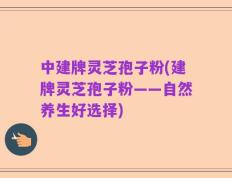 中建牌灵芝孢子粉(建牌灵芝孢子粉——自然养生好选择)