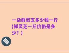 一朵鲜灵芝多少钱一斤(鲜灵芝一斤价格是多少？)