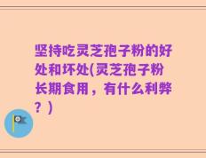 坚持吃灵芝孢子粉的好处和坏处(灵芝孢子粉长期食用，有什么利弊？)