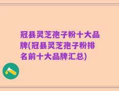 冠县灵芝孢子粉十大品牌(冠县灵芝孢子粉排名前十大品牌汇总)