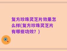 复方珍珠灵芝片效果怎么样(复方珍珠灵芝片有哪些功效？)