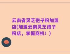 云南省灵芝孢子粉加盟店(加盟云南灵芝孢子粉店，掌握商机！)