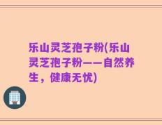 乐山灵芝孢子粉(乐山灵芝孢子粉——自然养生，健康无忧)