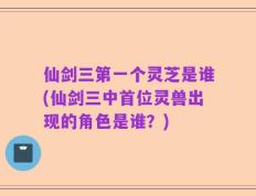 仙剑三第一个灵芝是谁(仙剑三中首位灵兽出现的角色是谁？)