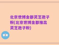 北京世博金都灵芝孢子粉(北京世博金都推出灵芝孢子粉)