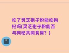 吃了灵芝孢子粉能吃枸杞吗(灵芝孢子粉能否与枸杞共同食用？)