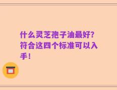 什么灵芝孢子油最好？符合这四个标准可以入手！