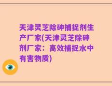 天津灵芝除砷捕捉剂生产厂家(天津灵芝除砷剂厂家：高效捕捉水中有害物质)