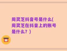 周灵芝抖音号是什么(周灵芝在抖音上的账号是什么？)