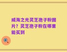 威海之光灵芝孢子粉图片？灵芝孢子粉在哪里能买到