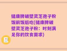 储康牌破壁灵芝孢子粉饭前饭后吃(储康牌破壁灵芝孢子粉：时刻满足你的饮食需求)